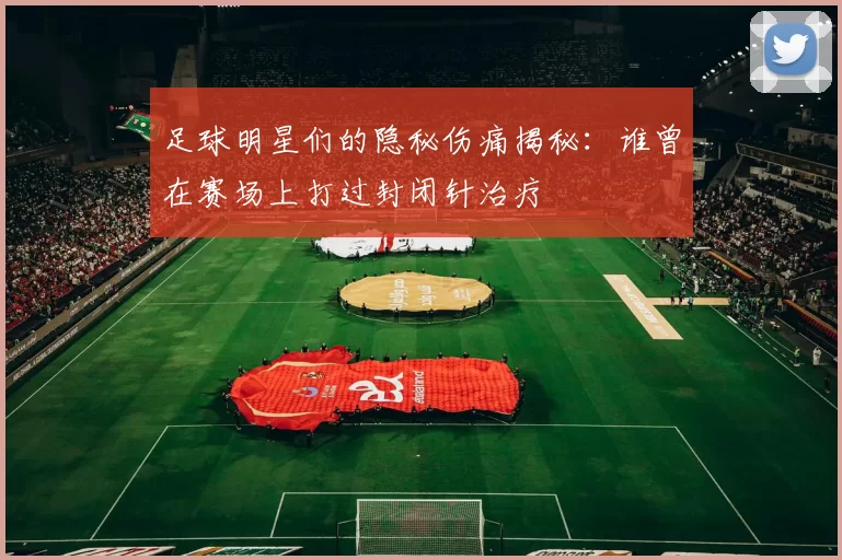 足球明星们的隐秘伤痛揭秘：谁曾在赛场上打过封闭针治疗