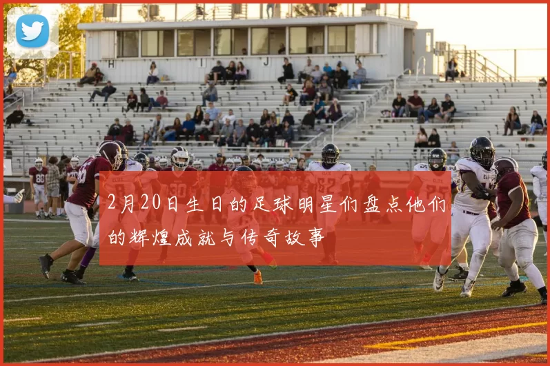2月20日生日的足球明星们盘点他们的辉煌成就与传奇故事
