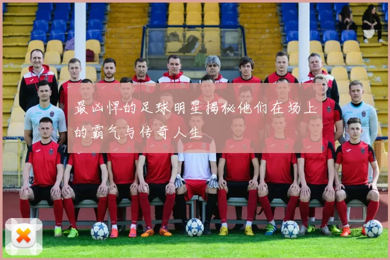 最凶悍的足球明星揭秘他们在场上的霸气与传奇人生