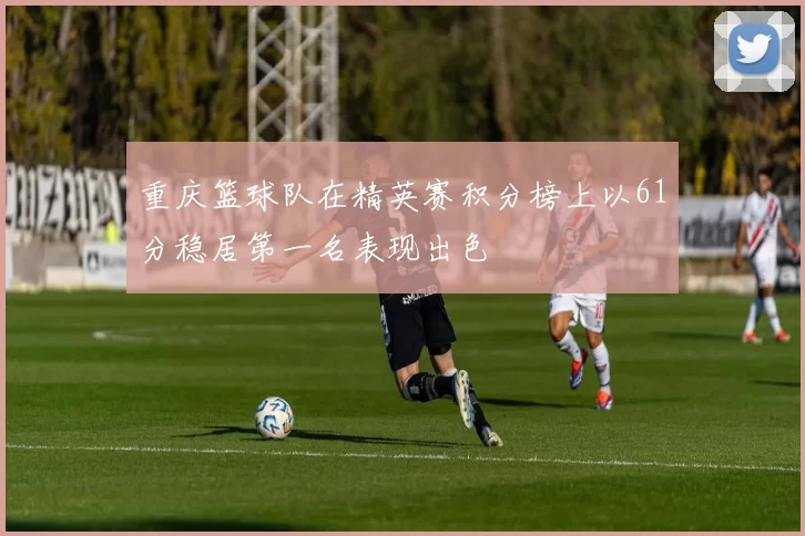 重庆篮球队在精英赛积分榜上以61分稳居第一名表现出色
