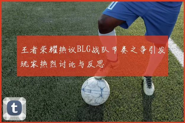 王者荣耀热议BLG战队节奏之争引发玩家热烈讨论与反思