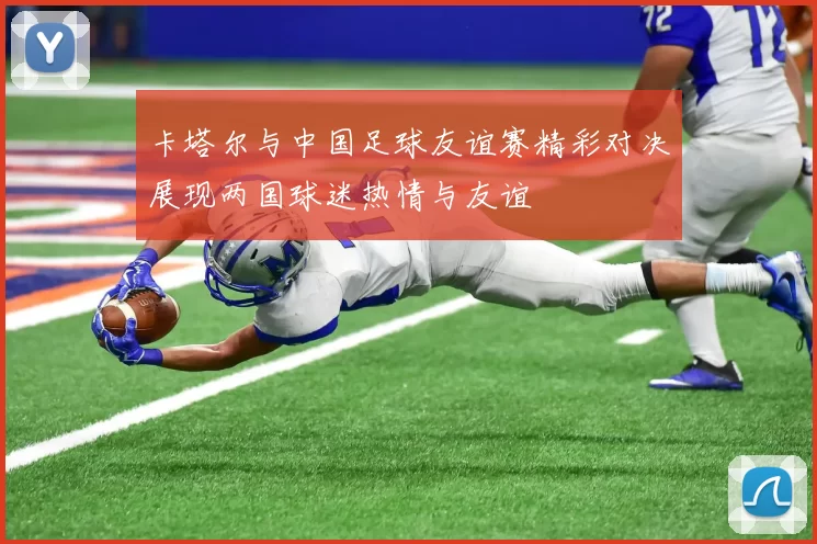 卡塔尔与中国足球友谊赛精彩对决展现两国球迷热情与友谊