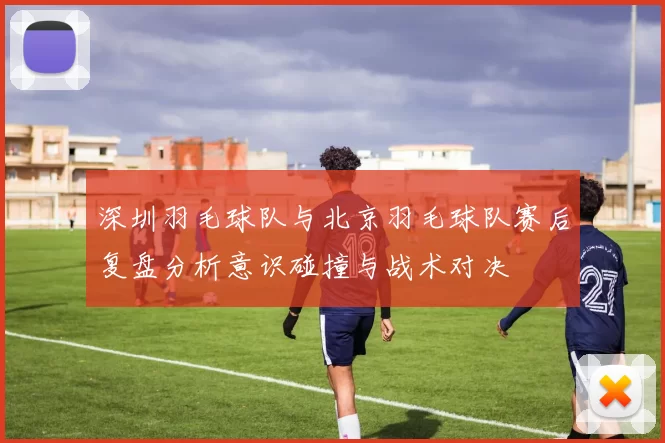 深圳羽毛球队与北京羽毛球队赛后复盘分析意识碰撞与战术对决
