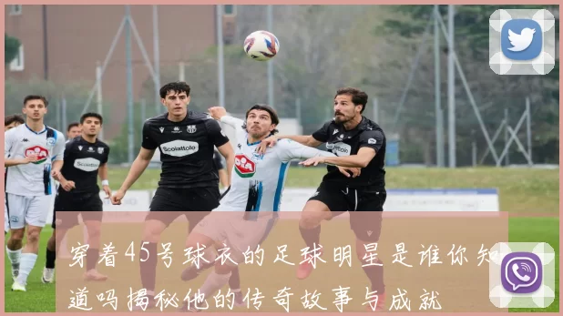 穿着45号球衣的足球明星是谁你知道吗揭秘他的传奇故事与成就