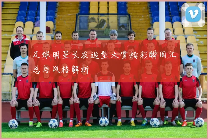 足球明星长发造型大赏精彩瞬间汇总与风格解析