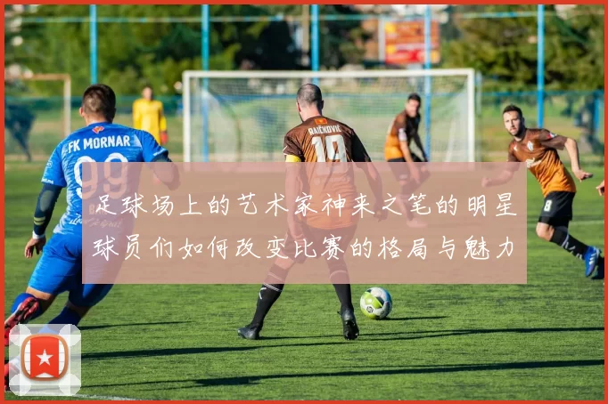 足球场上的艺术家神来之笔的明星球员们如何改变比赛的格局与魅力