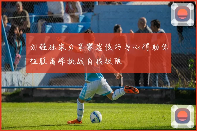 刘强独家分享攀岩技巧与心得助你征服高峰挑战自我极限