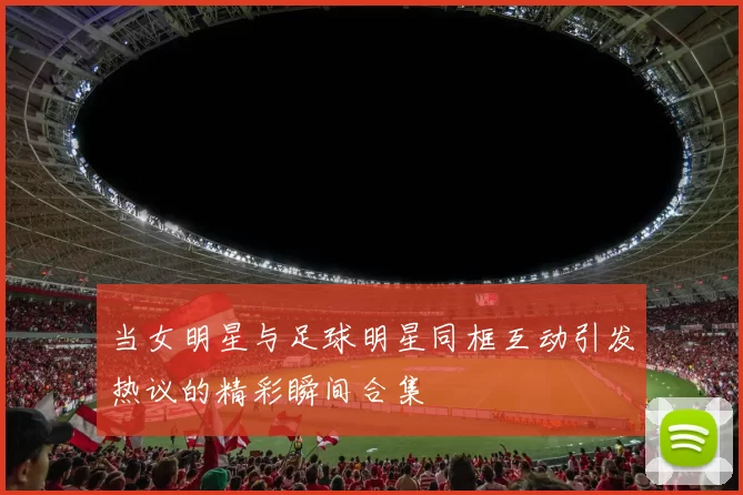 当女明星与足球明星同框互动引发热议的精彩瞬间合集