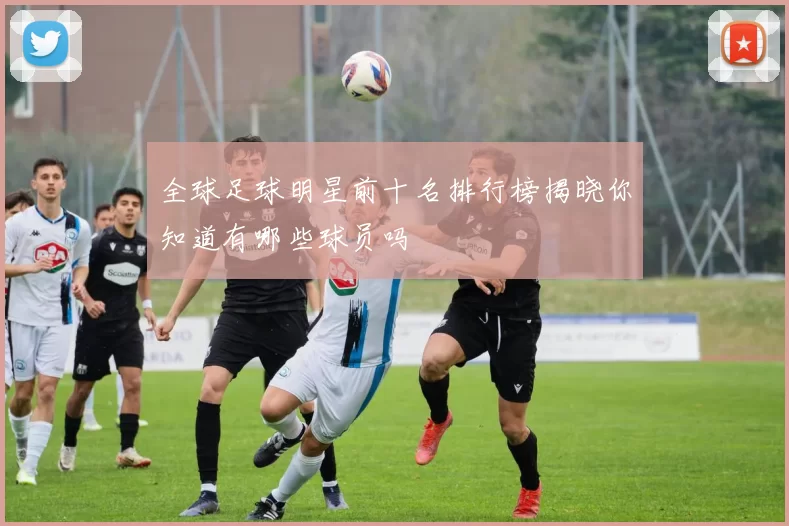 全球足球明星前十名排行榜揭晓你知道有哪些球员吗