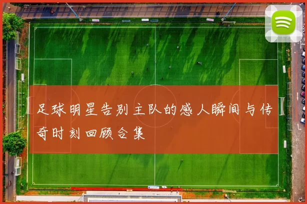 足球明星告别主队的感人瞬间与传奇时刻回顾合集