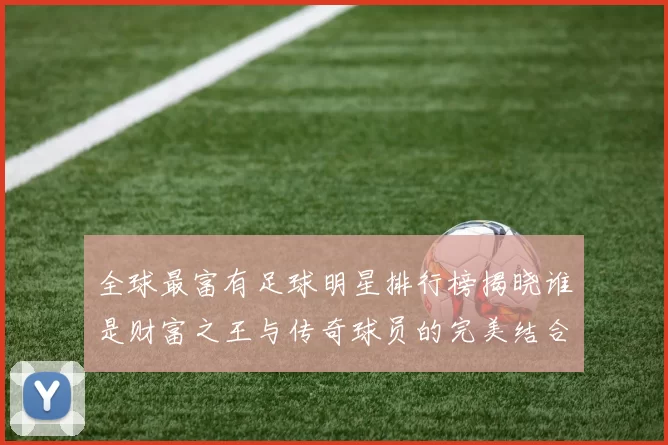 全球最富有足球明星排行榜揭晓谁是财富之王与传奇球员的完美结合