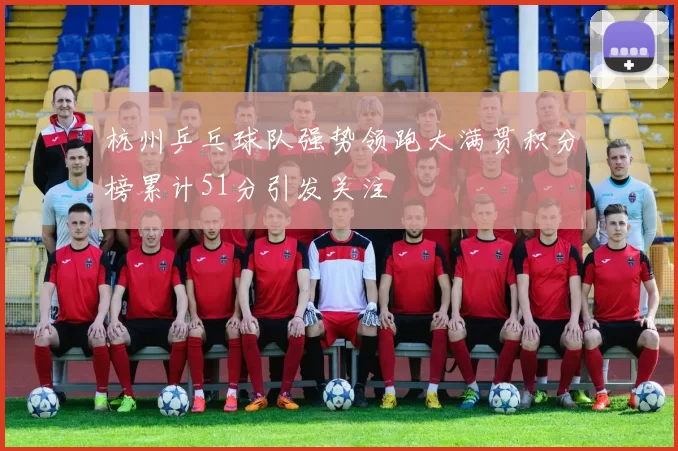 杭州乒乓球队强势领跑大满贯积分榜累计51分引发关注