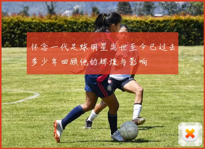 怀念一代足球明星离世至今已过去多少年回顾他的辉煌与影响