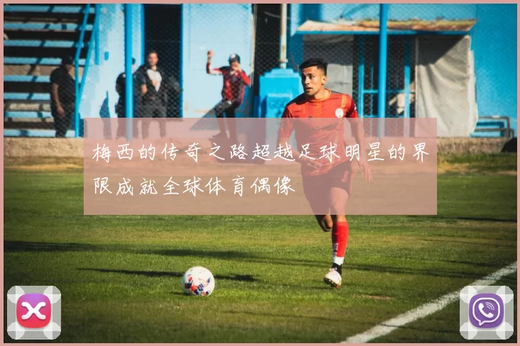 梅西的传奇之路超越足球明星的界限成就全球体育偶像