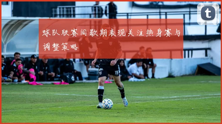 球队联赛间歇期表现关注热身赛与调整策略