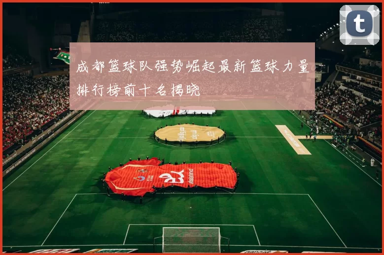 成都篮球队强势崛起最新篮球力量排行榜前十名揭晓